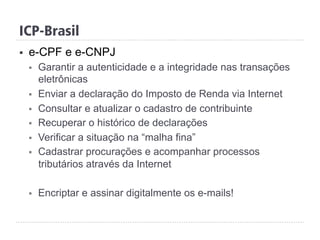 ICP-Brasil
§  e-CPF e e-CNPJ
§  Garantir a autenticidade e a integridade nas transações
eletrônicas
§  Enviar a declaração do Imposto de Renda via Internet
§  Consultar e atualizar o cadastro de contribuinte
§  Recuperar o histórico de declarações
§  Verificar a situação na “malha fina”
§  Cadastrar procurações e acompanhar processos
tributários através da Internet
§  Encriptar e assinar digitalmente os e-mails!
 