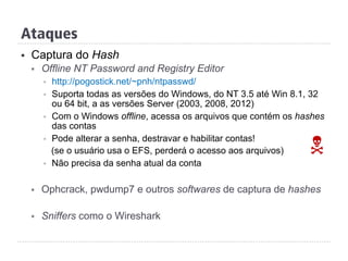 Ataques
§  Captura do Hash
§  Offline NT Password and Registry Editor
§  http://pogostick.net/~pnh/ntpasswd/
§  Suporta todas as versões do Windows, do NT 3.5 até Win 8.1, 32
ou 64 bit, a as versões Server (2003, 2008, 2012)
§  Com o Windows offline, acessa os arquivos que contém os hashes
das contas
§  Pode alterar a senha, destravar e habilitar contas!
(se o usuário usa o EFS, perderá o acesso aos arquivos)
§  Não precisa da senha atual da conta
§  Ophcrack, pwdump7 e outros softwares de captura de hashes
§  Sniffers como o Wireshark
N
 