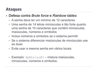 Ataques
§  Defesa contra Brute force e Rainbow tables
§  A senha deve ter um mínimo de 12 caracteres
§  Uma senha de 14 letras minúsculas é tão forte quanto
uma senha de 10 caracteres que contém minúsculas,
maiúsculas, números e símbolos
§  Inclua números e símbolos se o sistema permitir
§  Se o sistema diferenciar maiúsculas de minúsculas use
as duas
§  Evite usar a mesma senha em vários locais
§  Exemplo: 4pRte!ai@3 – mistura maiúsculas,
minúsculas, números e símbolos.
 