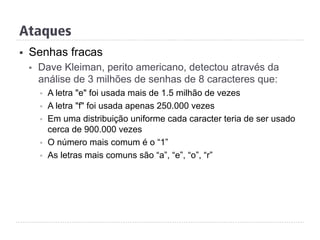 Ataques
§  Senhas fracas
§  Dave Kleiman, perito americano, detectou através da
análise de 3 milhões de senhas de 8 caracteres que:
§  A letra "e" foi usada mais de 1.5 milhão de vezes
§  A letra "f" foi usada apenas 250.000 vezes
§  Em uma distribuição uniforme cada caracter teria de ser usado
cerca de 900.000 vezes
§  O número mais comum é o “1”
§  As letras mais comuns são “a”, “e”, “o”, “r”
 