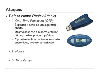 Ataques
§  Defesa contra Replay Attacks
§  1. One Time Password (OTP)
§  É gerado a partir de um algorítmo
aberto
§  Mesmo sabendo o número anterior,
não é possível prever o próximo
§  É possível utilizar de forma manual ou
automática, através de software
§  2. Nonce
§  3. Timestamps
 