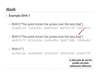 Hash
§  Exemplo SHA-1
§  SHA1("The quick brown fox jumps over the lazy dog")
2fd4e1c6 7a2d28fc ed849ee1 bb76e739 1b93eb12
§  SHA1("The quick brown fox jumps over the lazy cog")
de9f2c7f d25e1b3a fad3e85a 0bd17d9b 100db4b3
§  SHA1("")
da39a3ee 5e6b4b0d 3255bfef 95601890 afd80709
A alteração de um bit
produz um hash
totalmente diferente
 