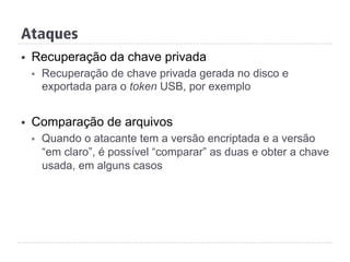 Ataques
§  Recuperação da chave privada
§  Recuperação de chave privada gerada no disco e
exportada para o token USB, por exemplo
§  Comparação de arquivos
§  Quando o atacante tem a versão encriptada e a versão
“em claro”, é possível “comparar” as duas e obter a chave
usada, em alguns casos
 