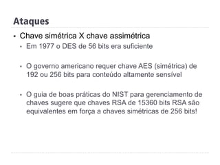 Ataques
§  Chave simétrica X chave assimétrica
§  Em 1977 o DES de 56 bits era suficiente
§  O governo americano requer chave AES (simétrica) de
192 ou 256 bits para conteúdo altamente sensível
§  O guia de boas práticas do NIST para gerenciamento de
chaves sugere que chaves RSA de 15360 bits RSA são
equivalentes em força a chaves simétricas de 256 bits!
 