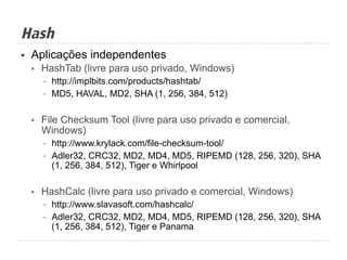 Hash
§  Aplicações independentes
§  HashTab (livre para uso privado, Windows)
§  http://implbits.com/products/hashtab/
§  MD5, HAVAL, MD2, SHA (1, 256, 384, 512)
§  File Checksum Tool (livre para uso privado e comercial,
Windows)
§  http://www.krylack.com/file-checksum-tool/
§  Adler32, CRC32, MD2, MD4, MD5, RIPEMD (128, 256, 320), SHA
(1, 256, 384, 512), Tiger e Whirlpool
§  HashCalc (livre para uso privado e comercial, Windows)
§  http://www.slavasoft.com/hashcalc/
§  Adler32, CRC32, MD2, MD4, MD5, RIPEMD (128, 256, 320), SHA
(1, 256, 384, 512), Tiger e Panama
 