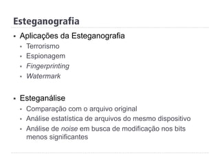 Esteganografia
§  Aplicações da Esteganografia
§  Terrorismo
§  Espionagem
§  Fingerprinting
§  Watermark
§  Esteganálise
§  Comparação com o arquivo original
§  Análise estatística de arquivos do mesmo dispositivo
§  Análise de noise em busca de modificação nos bits
menos significantes
 