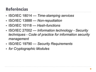 Referências
§  ISO/IEC 18014 — Time-stamping services
§  ISO/IEC 13888 — Non-repudiation
§  ISO/IEC 10118 — Hash-functions
§  ISO/IEC 27002 — Information technology - Security
techniques - Code of practice for information security
management
§  ISO/IEC 19790 — Security Requirements
§  for Cryptographic Modules
 