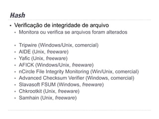 Hash
§  Verificação de integridade de arquivo
§  Monitora ou verifica se arquivos foram alterados
§  Tripwire (Windows/Unix, comercial)
§  AIDE (Unix, freeware)
§  Yafic (Unix, freeware)
§  AFICK (Windows/Unix, freeware)
§  nCircle File Integrity Monitoring (Win/Unix, comercial)
§  Advanced Checksum Verifier (Windows, comercial)
§  Slavasoft FSUM (Windows, freeware)
§  Chkrootkit (Unix, freeware)
§  Samhain (Unix, freeware)
 