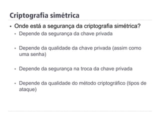 Criptografia simétrica
§  Onde está a segurança da criptografia simétrica?
§  Depende da segurança da chave privada
§  Depende da qualidade da chave privada (assim como
uma senha)
§  Depende da segurança na troca da chave privada
§  Depende da qualidade do método criptográfico (tipos de
ataque)
 