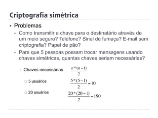 Criptografia simétrica
§  Problemas
§  Como transmitir a chave para o destinatário através de
um meio seguro? Telefone? Sinal de fumaça? E-mail sem
criptografia? Papel de pão?
§  Para que 5 pessoas possam trocar mensagens usando
chaves simétricas, quantas chaves seriam necessárias?
§  Chaves necessárias
¨  5 usuários
¨  20 usuários
n*(n −1)
2
5*(5−1)
2
=10
20*(20 −1)
2
=190
 