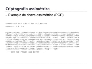 Criptografia assimétrica
§  Exemplo de chave assimétrica (PGP)
-----BEGIN PGP PUBLIC KEY BLOCK-----
Version: 2.6.3ia
mQCNAzR9bCAAAAEEAMbG7w5W0EJ/L4oAlOgsWwzVmS145eUF6knmOx/UUNBMdNRD
DGgJO3z3aAq4nE4yR+3hSO2auiZlB604e006SPV3ZuLpCHuzaet59dHJGmT9adgx
DMgaPv5q9CCsZa9B1lhh/SIV2eU4U17FDWfU8QWrimn+nLi/y+kli63F4U8VAAUX
tEJDZW50cm8gZGUgQXRlbmRpbWVudG8gYSBJbmNpZGVudGVzIGRlIFNlZ3VyYW5j
YSA8Y2Fpc0BjYWlzLnJucC5icj6JAJUDBRA0fWwg6SWLrcXhTxUBAU/WBACclOR+
MC4kGNAKsR7+HujUYC90BYB8QVFcg/jYAWXDMGYxFeCtvw9FQDUtk55B+/i7tdaX
2c4kZrlsjoc3dYROdB7OKDwIxw1pxmeuBBkT+I34i47YNcyRB15otW5sS9BJDb4X
jw5YqDDhRCvevUCTczUvAIKSKnzg4Yl1I/JGaQ== =DjRv
-----END PGP PUBLIC KEY BLOCK-----
 