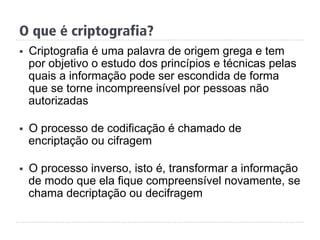 §  Criptografia é uma palavra de origem grega e tem
por objetivo o estudo dos princípios e técnicas pelas
quais a informação pode ser escondida de forma
que se torne incompreensível por pessoas não
autorizadas
§  O processo de codificação é chamado de
encriptação ou cifragem
§  O processo inverso, isto é, transformar a informação
de modo que ela fique compreensível novamente, se
chama decriptação ou decifragem
O que é criptografia?
 