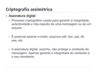 Criptografia assimétrica
§  Assinatura digital
§  Processo criptográfico usado para garantir a integridade,
autenticidade e não-repúdio de uma mensagem ou de um
arquivo
§  É possível assinar e-mails, arquivos pdf, doc, ppt, dll,
exe, etc.
§  A assinatura digital, sozinha, não protege o conteúdo da
mensagem. Apenas garante a integridade do conteúdo e
o seu remetente
 