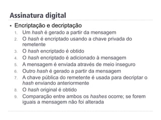 §  Encriptação e decriptação
1.  Um hash é gerado a partir da mensagem
2.  O hash é encriptado usando a chave privada do
remetente
3.  O hash encriptado é obtido
4.  O hash encriptado é adicionado à mensagem
5.  A mensagem é enviada através de meio inseguro
6.  Outro hash é gerado a partir da mensagem
7.  A chave pública do remetente é usada para decriptar o
hash enviando anteriormente
8.  O hash original é obtido
9.  Comparação entre ambos os hashes ocorre; se forem
iguais a mensagem não foi alterada
Assinatura digital
 