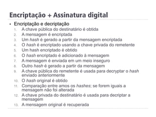 §  Encriptação e decriptação
1.  A chave pública do destinatário é obtida
2.  A mensagem é encriptada
3.  Um hash é gerado a partir da mensagem encriptada
4.  O hash é encriptado usando a chave privada do remetente
5.  Um hash encriptado é obtido
6.  O hash encriptado é adicionado à mensagem
7.  A mensagem é enviada em um meio inseguro
8.  Outro hash é gerado a partir da mensagem
9.  A chave pública do remetente é usada para decryptar o hash
enviado anteriormente
10.  O hash original é obtido
11.  Comparação entre amos os hashes; se forem iguais a
mensagem não foi alterada
12.  A chave privada do destinatário é usada para decriptar a
mensagem
13.  A mensagem original é recuperada
Encriptação + Assinatura digital
 