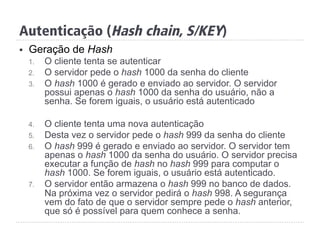 §  Geração de Hash
1.  O cliente tenta se autenticar
2.  O servidor pede o hash 1000 da senha do cliente
3.  O hash 1000 é gerado e enviado ao servidor. O servidor
possui apenas o hash 1000 da senha do usuário, não a
senha. Se forem iguais, o usuário está autenticado
4.  O cliente tenta uma nova autenticação
5.  Desta vez o servidor pede o hash 999 da senha do cliente
6.  O hash 999 é gerado e enviado ao servidor. O servidor tem
apenas o hash 1000 da senha do usuário. O servidor precisa
executar a função de hash no hash 999 para computar o
hash 1000. Se forem iguais, o usuário está autenticado.
7.  O servidor então armazena o hash 999 no banco de dados.
Na próxima vez o servidor pedirá o hash 998. A segurança
vem do fato de que o servidor sempre pede o hash anterior,
que só é possível para quem conhece a senha.
Autenticação (Hash chain, S/KEY)
 