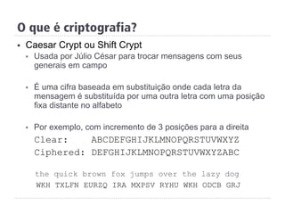 §  Caesar Crypt ou Shift Crypt
§  Usada por Júlio César para trocar mensagens com seus
generais em campo
§  É uma cifra baseada em substituição onde cada letra da
mensagem é substituída por uma outra letra com uma posição
fixa distante no alfabeto
§  Por exemplo, com incremento de 3 posições para a direita
Clear: ABCDEFGHIJKLMNOPQRSTUVWXYZ
Ciphered: DEFGHIJKLMNOPQRSTUVWXYZABC
the quick brown fox jumps over the lazy dog
WKH TXLFN EURZQ IRA MXPSV RYHU WKH ODCB GRJ
O que é criptografia?
 