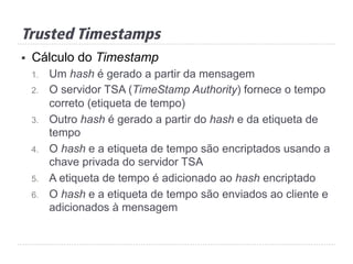 §  Cálculo do Timestamp
1.  Um hash é gerado a partir da mensagem
2.  O servidor TSA (TimeStamp Authority) fornece o tempo
correto (etiqueta de tempo)
3.  Outro hash é gerado a partir do hash e da etiqueta de
tempo
4.  O hash e a etiqueta de tempo são encriptados usando a
chave privada do servidor TSA
5.  A etiqueta de tempo é adicionado ao hash encriptado
6.  O hash e a etiqueta de tempo são enviados ao cliente e
adicionados à mensagem
Trusted Timestamps
 
