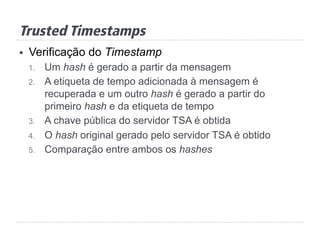 Trusted Timestamps
§  Verificação do Timestamp
1.  Um hash é gerado a partir da mensagem
2.  A etiqueta de tempo adicionada à mensagem é
recuperada e um outro hash é gerado a partir do
primeiro hash e da etiqueta de tempo
3.  A chave pública do servidor TSA é obtida
4.  O hash original gerado pelo servidor TSA é obtido
5.  Comparação entre ambos os hashes
 