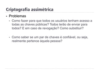 Criptografia assimétrica
§  Problemas
§  Como fazer para que todos os usuários tenham acesso a
todas as chaves públicas? Todos terão de enviar para
todos? E em caso de revogação? Como substituir?
§  Como saber se um par de chaves é confiável, ou seja,
realmente pertence àquela pessoa?
 