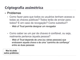 Criptografia assimétrica
§  Problemas
§  Como fazer para que todos os usuários tenham acesso a
todas as chaves públicas? Todos terão de enviar para
todos? E em caso de revogação? Como substituir?
§  Web of Trust permite designar um revogador
§  Como saber se um par de chaves é confiável, ou seja,
realmente pertence àquela pessoa?
§  Web of Trust depende de uma (ou várias pessoas) que
endossem aquela chave e de uma “caminho de confiança”
entre as duas pessoas
Mas há ainda
outros problemas
 