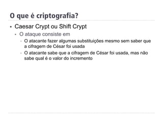 §  Caesar Crypt ou Shift Crypt
§  O ataque consiste em
§  O atacante fazer algumas substituições mesmo sem saber que
a cifragem de César foi usada
§  O atacante sabe que a cifragem de César foi usada, mas não
sabe qual é o valor do incremento
O que é criptografia?
 