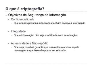 §  Objetivos de Segurança da Informação
§  Confidencialidade
§  Que apenas pessoas autorizadas tenham acesso à informação
§  Integridade
§  Que a informação não seja modificada sem autorização
§  Autenticidade e Não-repúdio
§  Que seja possível garantir que o remetente enviou aquela
mensagem e que isso não possa ser refutado
O que é criptografia?
 