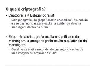 O que é criptografia?
§  Criptografia ≠ Esteganografia!
§  Esteganografia, do grego “escrita escondida”, é o estudo
e uso das técnicas para ocultar a existência de uma
mensagem dentro de outra.
§  Enquanto a criptografia oculta o significado da
mensagem, a esteganografia oculta a existência da
mensagem
§  Geralmente é feita escondendo um arquivo dentro de
uma imagem ou arquivo de áudio
 