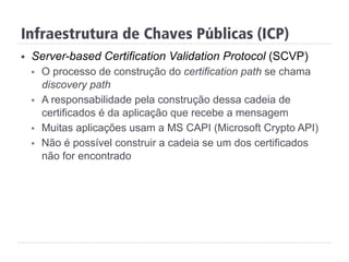Infraestrutura de Chaves Públicas (ICP)
§  Server-based Certification Validation Protocol (SCVP)
§  O processo de construção do certification path se chama
discovery path
§  A responsabilidade pela construção dessa cadeia de
certificados é da aplicação que recebe a mensagem
§  Muitas aplicações usam a MS CAPI (Microsoft Crypto API)
§  Não é possível construir a cadeia se um dos certificados
não for encontrado
 