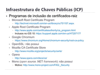 Infraestrutura de Chaves Públicas (ICP)
§  Programas de inclusão de certificados-raiz
§  Microsoft Root Certificate Program
§  http://technet.microsoft.com/en-us/library/cc751157.aspx
§  Apple Root Certificate Program
§  http://www.apple.com/certificateauthority/ca_program.html
§  Inclusos no iOS 10: https://support.apple.com/en-us/HT207177
§  Google Chromium
§  https://www.chromium.org/Home/chromium-security/root-ca-policy
§  OpenSSL: não possui
§  Mozilla CA Certificate Store
§  http://www.mozilla.org/projects/security/certs/
§  Opera
§  http://www.opera.com/docs/ca/
§  Mono (open source .NET framework): não possui
§  Motivo: http://www.mono-project.com/FAQ:_Security
 