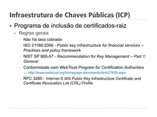 Infraestrutura de Chaves Públicas (ICP)
§  Programa de inclusão de certificados-raiz
§  Regras gerais
§  Não há taxa cobrada
§  ISO 21188:2006 - Public key infrastructure for financial services --
Practices and policy framework
§  NIST SP 800-57 - Recommendation for Key Management – Part 1:
General
§  Conformidade com WebTrust Program for Certification Authorities
¨  http://www.webtrust.org/homepage-documents/item27839.aspx
§  RFC 3280 - Internet X.509 Public Key Infrastructure Certificate and
Certificate Revocation List (CRL) Profile
 