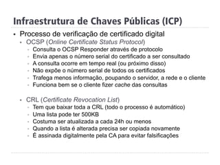 Infraestrutura de Chaves Públicas (ICP)
§  Processo de verificação de certificado digital
§  OCSP (Online Certificate Status Protocol)
§  Consulta o OCSP Responder através de protocolo
§  Envia apenas o número serial do certificado a ser consultado
§  A consulta ocorre em tempo real (ou próximo disso)
§  Não expõe o número serial de todos os certificados
§  Trafega menos informação, poupando o servidor, a rede e o cliente
§  Funciona bem se o cliente fizer cache das consultas
§  CRL (Certificate Revocation List)
§  Tem que baixar toda a CRL (todo o processo é automático)
§  Uma lista pode ter 500KB
§  Costuma ser atualizada a cada 24h ou menos
§  Quando a lista é alterada precisa ser copiada novamente
§  É assinada digitalmente pela CA para evitar falsificações
 