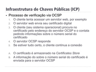 §  Processo de verificação via OCSP
1.  O cliente tenta acessar um servidor web, por exemplo
2.  O servidor web envia seu certificado digital
3.  O cliente (seu sistema operacional) procura no
certificado pelo endereço do servidor OCSP e o contata
pedindo informações sobre o número serial do
certificado
4.  O servidor OCSP responde
5.  Se estiver tudo certo, o cliente continua a conexão
A.  O certificado é armazenado na Certificates Store
B.  A informação do sobre o número serial do certificado é
enviada para o servidor OCSP
Infraestrutura de Chaves Públicas (ICP)
 
