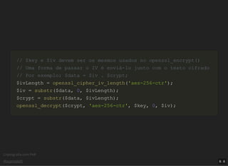 Criptograﬁa com PHP
@vcampitelli
// $key e $iv devem ser os mesmos usados no openssl_encrypt()// $key e $iv devem ser os mesmos usados no openssl_encrypt()
// Uma forma de passar o IV é enviá-lo junto com o texto cifrado// Uma forma de passar o IV é enviá-lo junto com o texto cifrado
// Por exemplo: $data = $iv . $crypt;// Por exemplo: $data = $iv . $crypt;
$ivLength$ivLength == openssl_cipher_iv_lengthopenssl_cipher_iv_length(('aes-256-ctr''aes-256-ctr'));;
$iv$iv == substrsubstr(($data$data,, 00,, $ivLength$ivLength));;
$crypt$crypt == substrsubstr(($data$data,, $ivLength$ivLength));;
openssl_decryptopenssl_decrypt(($crypt$crypt,, 'aes-256-ctr''aes-256-ctr',, $key$key,, 00,, $iv$iv));;
9 . 6
 