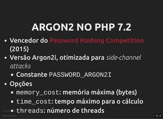 Criptograﬁa com PHP
@vcampitelli
ARGON2 NO PHP 7.2ARGON2 NO PHP 7.2
Vencedor do
(2015)
Versão Argon2i, otimizada para side-channel
attacks
Constante PASSWORD_ARGON2I
Opções
memory_cost: memória máxima (bytes)
time_cost: tempo máximo para o cálculo
threads: número de threads
Password Hashing Competition
10 . 8
 