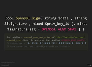 Criptograﬁa com PHP
@vcampitelli
boolbool openssl_signopenssl_sign(( stringstring $data$data ,, stringstring
&&$signature$signature ,, mixedmixed $priv_key_id$priv_key_id [[,, mixedmixed
$signature_alg$signature_alg == OPENSSL_ALGO_SHA1OPENSSL_ALGO_SHA1 ]] ))
$privateKey$privateKey == openssl_pkey_get_privateopenssl_pkey_get_private(('file:///path/to/key.pem''file:///path/to/key.pem'))
openssl_signopenssl_sign(($data$data,, $signature$signature,, $privateKey$privateKey,, OPENSSL_ALGO_SHA256OPENSSL_ALGO_SHA256))
// $signature = j�C^�)�L}� K���^ �~C3���l��&�l.��.�(�// $signature = j�C^�)�L}� K���^ �~C3���l��&�l.��.�(�
// Para converter, usar base64_encode() ou bin2hex()// Para converter, usar base64_encode() ou bin2hex()
11 . 4
 