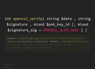 Criptograﬁa com PHP
@vcampitelli
intint openssl_verifyopenssl_verify(( stringstring $data$data ,, stringstring
$signature$signature ,, mixedmixed $pub_key_id$pub_key_id [[,, mixedmixed
$signature_alg$signature_alg == OPENSSL_ALGO_SHA1OPENSSL_ALGO_SHA1 ]] ))
$pubKey$pubKey == openssl_pkey_get_publicopenssl_pkey_get_public(('file://path/to/cert.pem''file://path/to/cert.pem'));;
openssl_verifyopenssl_verify(($data$data,, $signature$signature,, $pubKey$pubKey,, 'sha256WithRSAEncrypti'sha256WithRSAEncrypti
// Retorna 1 ou 0 se a assinatura for válida ou não// Retorna 1 ou 0 se a assinatura for válida ou não
// Caso haja algum erro, retorna -1// Caso haja algum erro, retorna -1
11 . 5
 