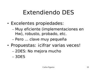 Carlos Figueira 18
Extendiendo DES
• Excelentes propiedades:
– Muy eficiente (implementaciones en
Hw), robusto, probado, etc.
– Pero ... clave muy pequeña
• Propuestas: ¡cifrar varias veces!
– 2DES: No mejora mucho
– 3DES
 