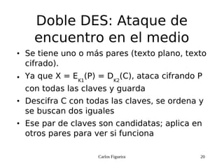 Carlos Figueira 20
Doble DES: Ataque de
encuentro en el medio
• Se tiene uno o más pares (texto plano, texto
cifrado).
• Ya que X = EK1
(P) = DK2
(C), ataca cifrando P
con todas las claves y guarda
• Descifra C con todas las claves, se ordena y
se buscan dos iguales
• Ese par de claves son candidatas; aplica en
otros pares para ver si funciona
 