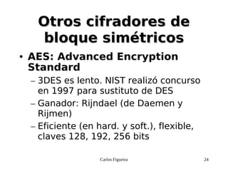 Carlos Figueira 24
Otros cifradores deOtros cifradores de
bloque simétricosbloque simétricos
● AES: Advanced Encryption
Standard
– 3DES es lento. NIST realizó concurso
en 1997 para sustituto de DES
– Ganador: Rijndael (de Daemen y
Rijmen)
– Eficiente (en hard. y soft.), flexible,
claves 128, 192, 256 bits
 