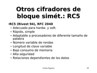 Carlos Figueira 28
Otros cifradores deOtros cifradores de
bloque simét.: RC5bloque simét.: RC5
●RC5 (Rivest 94), RFC 2040
● Adecuado para hardw. y soft.
● Rápido, simple
● Adaptable a procesadores de diferente tamaño de
palabra
● Número variable de rondas
● Longitud de clave variable
● Bajo consumo de memoria
● Alta seguridad
● Rotaciones dependientes de los datos
 