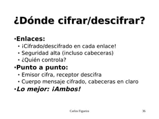 Carlos Figueira 36
¿Dónde cifrar/descifrar?¿Dónde cifrar/descifrar?
●Enlaces:
● ¡Cifrado/descifrado en cada enlace!
● Seguridad alta (incluso cabeceras)
● ¿Quién controla?
●Punto a punto:
● Emisor cifra, receptor descifra
● Cuerpo mensaje cifrado, cabeceras en claro
●Lo mejor: ¡Ambos!
 