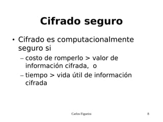 Carlos Figueira 8
Cifrado seguro
• Cifrado es computacionalmente
seguro si
– costo de romperlo > valor de
información cifrada, o
– tiempo > vida útil de información
cifrada
 