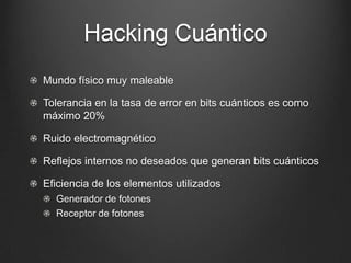 Hacking Cuántico
Mundo físico muy maleable

Tolerancia en la tasa de error en bits cuánticos es como
máximo 20%

Ruido electromagnético

Reflejos internos no deseados que generan bits cuánticos

Eficiencia de los elementos utilizados
  Generador de fotones
  Receptor de fotones
 