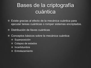 Bases de la criptografía
           cuántica
Existe gracias al efecto de la mecánica cuántica para
ejecutar tareas cuánticas o romper sistemas encriptados.

Distribución de llaves cuánticas

Conceptos básicos sobre la mecánica cuántica:
  Superposición
  Colapso de estados
  Incertidumbre
  Entrelazamiento
 
