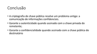Conclusão 
• A criptografia de chave pública resolve um problema antigo: a 
comunicação de informações confidenciais. 
• Garante a autenticidade quando assinado com a chave privada do 
remetente; 
• Garante a confidencialidade quando assinado com a chave pública do 
destinatário 
 