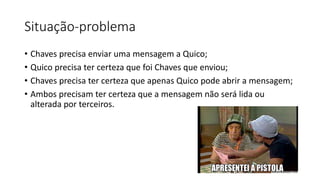 Situação-problema 
• Chaves precisa enviar uma mensagem a Quico; 
• Quico precisa ter certeza que foi Chaves que enviou; 
• Chaves precisa ter certeza que apenas Quico pode abrir a mensagem; 
• Ambos precisam ter certeza que a mensagem não será lida ou 
alterada por terceiros. 
 