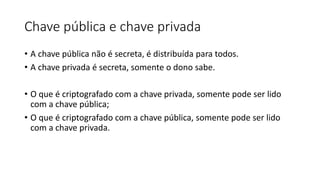 Chave pública e chave privada 
• A chave pública não é secreta, é distribuída para todos. 
• A chave privada é secreta, somente o dono sabe. 
• O que é criptografado com a chave privada, somente pode ser lido 
com a chave pública; 
• O que é criptografado com a chave pública, somente pode ser lido 
com a chave privada. 
 