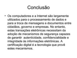 Conclusão
• Os computadores e a Internet são largamente
  utilizados para o processamento de dados e
  para a troca de mensagens e documentos entre
  cidadãos, governo e empresas. No entanto,
  estas transações eletrônicas necessitam da
  adoção de mecanismos de segurança capazes
  de garantir autenticidade, confidencialidade e
  integridade às informações eletrônicas. A
  certificação digital é a tecnologia que provê
  estes mecanismos.
 