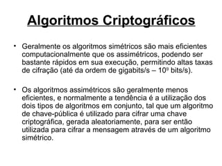 Algoritmos Criptográficos
• Geralmente os algoritmos simétricos são mais eficientes
  computacionalmente que os assimétricos, podendo ser
  bastante rápidos em sua execução, permitindo altas taxas
  de cifração (até da ordem de gigabits/s – 109 bits/s).

• Os algoritmos assimétricos são geralmente menos
  eficientes, e normalmente a tendência é a utilização dos
  dois tipos de algoritmos em conjunto, tal que um algoritmo
  de chave-pública é utilizado para cifrar uma chave
  criptográfica, gerada aleatoriamente, para ser então
  utilizada para cifrar a mensagem através de um algoritmo
  simétrico.
 